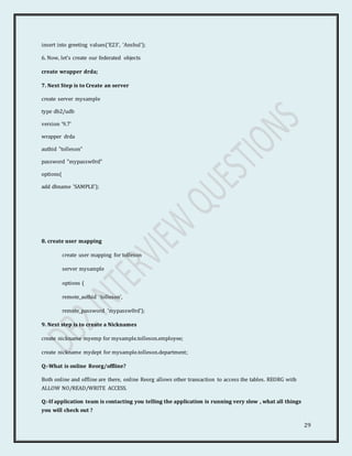 29
insert into greeting values('E23', 'Anshul');
6. Now, let's create our federated objects
create wrapper drda;
7. Next Step is to Create an server
create server mysample
type db2/udb
version '9.7'
wrapper drda
authid "tolleson"
password "mypassw0rd"
options(
add dbname 'SAMPLE');
8. create user mapping
create user mapping for tolleson
server mysample
options (
remote_authid 'tolleson',
remote_password 'mypassw0rd');
9. Next step is to create a Nicknames
create nickname myemp for mysample.tolleson.employee;
create nickname mydept for mysample.tolleson.department;
Q:-What is online Reorg/offline?
Both online and offline are there, online Reorg allows other transaction to access the tables. REORG with
ALLOW NO/READ/WRITE ACCESS.
Q:-If application team is contacting you telling the application is running very slow , what all things
you will check out ?
 