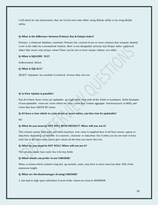30
I will check for any transactions that are in lock wait state either using db2top utility or by using db2pd
utility.
Q:-What is the difference between Primary Key & Unique index?
Primary: a relational database constraint Primary key consists of one or more columns that uniquely identify
a row in the table for a normalized relation, there is one designated primary key Unique index: a physical
object that stores only unique values There can be one or more unique indexes on a table.
Q:-What is SQLCODE -922?
Authorization failure
Q:-What is SQL-811?
SELECT statement has resulted in retrieval of more than one row
Q:-Is View Update is possible?
Not all of them Some views are updatable eg single table view with all the fields or mandatory fields Examples
of non-updatable views are views which are joins, views that contain aggregate functions(such as MIN), and
views that have GROUP BY clause
Q:-If I have a view which is a join of two or more tables, can this view be updatable?
NO
Q:-What do you mean by NOT NULL WITH DEFAULT? When will you use it?
This column cannot have nulls and while insertion, if no value is supplied then it wil have zeroes, spaces or
date/time depending on whether it is numeric, character or date/time Use it when you do not want to have
nulls but at the same time cannot give values all the time you insert this row.
Q:-What do you mean by NOT NULL? When will you use it?
The column cannot have nulls Use it for key fields
Q:-When would you prefer to use VARCHAR?
When a column which contains long text, eg remarks, notes, may have in most cases less than 50% of the
maximum length.
Q:-What are the disadvantages of using VARCHAR?
1. Can lead to high space utilization if most of the values are close to MAXIMUM.
 