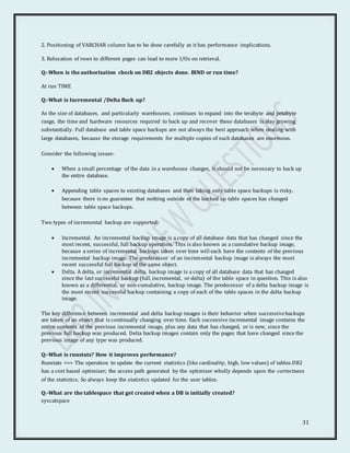 31
2. Positioning of VARCHAR column has to be done carefully as it has performance implications.
3. Relocation of rows to different pages can lead to more I/Os on retrieval.
Q:-When is the authorization check on DB2 objects done. BIND or run time?
At run TIME
Q:-What is Incremental /Delta Back up?
As the size of databases, and particularly warehouses, continues to expand into the terabyte and petabyte
range, the time and hardware resources required to back up and recover these databases is also growing
substantially. Full database and table space backups are not always the best approach when dealing with
large databases, because the storage requirements for multiple copies of such databases are enormous.
Consider the following issues:
 When a small percentage of the data in a warehouse changes, it should not be necessary to back up
the entire database.
 Appending table spaces to existing databases and then taking only table space backups is risky,
because there is no guarantee that nothing outside of the backed up table spaces has changed
between table space backups.
Two types of incremental backup are supported:
 Incremental. An incremental backup image is a copy of all database data that has changed since the
most recent, successful, full backup operation. This is also known as a cumulative backup image,
because a series of incremental backups taken over time will each have the contents of the previous
incremental backup image. The predecessor of an incremental backup image is always the most
recent successful full backup of the same object.
 Delta. A delta, or incremental delta, backup image is a copy of all database data that has changed
since the last successful backup (full, incremental, or delta) of the table space in question. This is also
known as a differential, or non-cumulative, backup image. The predecessor of a delta backup image is
the most recent successful backup containing a copy of each of the table spaces in the delta backup
image.
The key difference between incremental and delta backup images is their behavior when successivebackups
are taken of an object that is continually changing over time. Each successive incremental image contains the
entire contents of the previous incremental image, plus any data that has changed, or is new, since the
previous full backup was produced. Delta backup images contain only the pages that have changed since the
previous image of any type was produced.
Q:-What is runstats? How it improves performance?
Runstats ==> The operation to update the current statistics (like cardinality, high, low values) of tables.DB2
has a cost based optimizer; the access path generated by the optimizer wholly depends upon the correctness
of the statistics. So always keep the statistics updated for the user tables.
Q:-What are the tablespace that get created when a DB is initially created?
syscatspace
 
