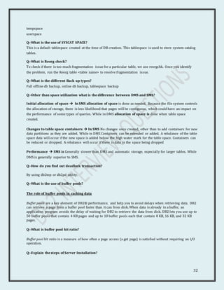 32
tempspace
userspace
Q:-What is the use of SYSCAT SPACE?
This is a default tablespace created at the time of DB creation. This tablespace is used to store system catalog
tables.
Q:-What is Reorg check?
To check if there is too much fragmentation issue for a particular table, we use reorgchk. Once you identify
the problem, run the Reorg table <table name> to resolve fragmentation issue.
Q:-What is the different Back up types?
Full offline db backup, online db backup, tablespace backup
Q:-Other than space utilization what is the difference between DMS and SMS?
Initial allocation of space  In SMS allocation of space is done as needed. Because the file system controls
the allocation of storage, there is less likelihood that pages will be contiguous, which could have an impact on
the performance of some types of queries. While in DMS allocation of space is done when table space
created.
Changes to table space containers  In SMS No changes once created, other than to add containers for new
data partitions as they are added. While in DMS Containers can be extended or added. A rebalance of the table
space data will occur if the new space is added below the high water mark for the table space. Containers can
be reduced or dropped. A rebalance will occur if there is data in the space being dropped
Performance  SMS is Generally slower than DMS and automatic storage, especially for larger tables. While
DMS is generally superior to SMS.
Q:-How do you find out deadlock transaction?
By using db2top or db2pd utility.
Q:-What is the use of buffer pools?
The role of buffer pools in caching data
Buffer pools are a key element of DB2® performance, and help you to avoid delays when retrieving data. DB2
can retrieve a page from a buffer pool faster than it can from disk. When data is already in a buffer, an
application program avoids the delay of waiting for DB2 to retrieve the data from disk. DB2 lets you use up to
50 buffer pools that contain 4 KB pages and up to 10 buffer pools each that contain 8 KB, 16 KB, and 32 KB
pages.
Q:-What is buffer pool hit ratio?
Buffer pool hit ratio is a measure of how often a page access (a get page) is satisfied without requiring an I/O
operation.
Q:-Explain the steps of Server Installation?
 