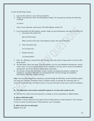 33
To start the DB2 Setup wizard:
1. Log on to the system as a user with root authority.
2. Change to the directory where the DB2 database product CD is mounted by entering the following
command:
cd /cdrom
where cdrom represents mount point of the DB2 database product CD.
3. If you downloaded the DB2 database product image, you must decompress and untar the product file.
a. Decompress the product file:
gzip -d product.tar.gz
Where product is the name of the database product that you downloaded.
b. Untar the product file:
tar xvf product.tar
c. Change directory:
cd ./product/disk1
4. Enter the ./db2setup command from the directory where the product image resides to start the DB2
Setup wizard.
5. The DB2 Setup Launch pad opens. From this window, you can view installation prerequisites and the
release notes, or you can proceed directly to the installation. You may want to review the installation
prerequisites and release notes for late-breaking information.
6. Click Install a Product and the Install a Product window will display the products available for
installation. Launch the installation by clicking Install New. Proceed through the installation
following the DB2 Setup wizard's prompts.
Note:- Once you have initiated the installation, proceed through the DB2 Setup wizard installation panels
and make your selections. Installation help is available to guide you through the remaining steps. To
invoke the installation help, click Help or press F1. You can click Cancel at any time to end the installation.
Q: - The Application team contacts saying DB response is very low what would you do?
We will Check for is there lock wait transaction is waiting or not by using db2top or db2pd utilities.
Q: -What is EXPLAIN in DB2
A: EXPLAIN is used to detail the access paths chosen by DB2 optimizer for SQL statement. This command
is used to monitor the performance of SQL statement used in a program.
Q: -What is the size of a data page?
Answer: 4K to 8K
 