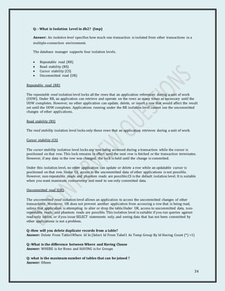 34
Q: - What is Isolation Level in db2? (Imp)
Answer: An isolation level specifies how much one transaction is isolated from other transactions in a
multiple-connection environment.
The database manager supports four isolation levels.
 Repeatable read (RR)
 Read stability (RS)
 Cursor stability (CS)
 Uncommitted read (UR)
Repeatable read (RR)
The repeatable read isolation level locks all the rows that an application references during a unit of work
(UOW). Under RR, an application can retrieve and operate on the rows as many times as necessary until the
UOW completes. However, no other application can update, delete, or insert a row that would affect the result
set until the UOW completes. Applications running under the RR isolation level cannot see the uncommitted
changes of other applications.
Read stability (RS)
The read stability isolation level locks only those rows that an application retrieves during a unit of work.
Cursor stability (CS)
The cursor stability isolation level locks any row being accessed during a transaction while the cursor is
positioned on that row. This lock remains in effect until the next row is fetched or the transaction terminates.
However, if any data in the row was changed, the lock is held until the change is committed.
Under this isolation level, no other application can update or delete a row while an updatable cursor is
positioned on that row. Under CS, access to the uncommitted data of other applications is not possible.
However, non-repeatable reads and phantom reads are possible.CS is the default isolation level. It is suitable
when you want maximum concurrency and need to see only committed data.
Uncommitted read (UR)
The uncommitted read isolation level allows an application to access the uncommitted changes of other
transactions. Moreover, UR does not prevent another application from accessing a row that is being read,
unless that application is attempting to alter or drop the table.Under UR, access to uncommitted data, non-
repeatable reads, and phantom reads are possible. This isolation level is suitable if you run queries against
read-only tables, or if you issue SELECT statements only, and seeing data that has not been committed by
other applications is not a problem.
Q:-How will you delete duplicate records from a table?
Answer: Delete From Table1Where Id In (Select Id From Tabel1 As Temp Group By Id Having Count (*) >1)
Q:-What is the difference between Where and Having Clause
Answer: WHERE is for Rows and HAVING is for Groups
Q: what is the maximum number of tables that can be joined ?
Answer: fifteen
 
