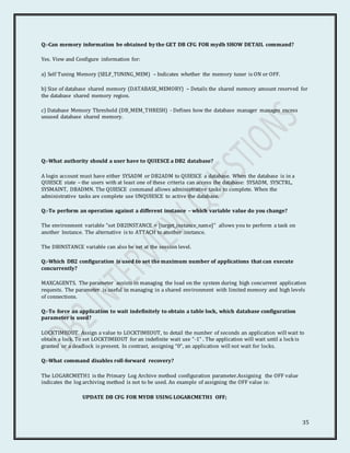 35
Q:-Can memory information be obtained by the GET DB CFG FOR mydb SHOW DETAIL command?
Yes. View and Configure information for:
a) Self Tuning Memory (SELF_TUNING_MEM) – Indicates whether the memory tuner is ON or OFF.
b) Size of database shared memory (DATABASE_MEMORY) – Details the shared memory amount reserved for
the database shared memory region.
c) Database Memory Threshold (DB_MEM_THRESH) - Defines how the database manager manages excess
unused database shared memory.
Q:-What authority should a user have to QUIESCE a DB2 database?
A login account must have either SYSADM or DB2ADM to QUIESCE a database. When the database is in a
QUIESCE state – the users with at least one of these criteria can access the database: SYSADM, SYSCTRL,
SYSMAINT, DBADMN. The QUIESCE command allows administrative tasks to complete. When the
administrative tasks are complete use UNQUIESCE to active the database.
Q:-To perform an operation against a different instance – which variable value do you change?
The environment variable “set DB2INSTANCE = [target_instance_name]” allows you to perform a task on
another Instance. The alternative is to ATTACH to another instance.
The DBINSTANCE variable can also be set at the session level.
Q:-Which DB2 configuration is used to set the maximum number of applications that can execute
concurrently?
MAXCAGENTS. The parameter assists in managing the load on the system during high concurrent application
requests. The parameter is useful in managing in a shared environment with limited memory and high levels
of connections.
Q:-To force an application to wait indefinitely to obtain a table lock, which database configuration
parameter is used?
LOCKTIMEOUT. Assign a value to LOCKTIMEOUT, to detail the number of seconds an application will wait to
obtain a lock. To set LOCKTIMEOUT for an indefinite wait use “-1” . The application will wait until a lock is
granted or a deadlock is present. In contrast, assigning “0”, an application will not wait for locks.
Q:-What command disables roll-forward recovery?
The LOGARCMETH1 is the Primary Log Archive method configuration parameter.Assigning the OFF value
indicates the log archiving method is not to be used. An example of assigning the OFF value is:
UPDATE DB CFG FOR MYDB USING LOGARCMETH1 OFF;
 