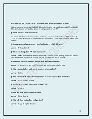36
Q:-To allow the DB2 Discovery utility to see a database , what changes must be made?
DAS server must be running and the DISCOVER configuration for DAS must be set to KNOWN or SEARCH.
When the DAS server is created the “discover” setting defaults to “search”.
Q:-Which command starts an instance?
The current DB2 Database Manager Instance background processes can be started by: 1) db2start or 2)
START DATABASE MANAGER. To access a database, first starts DB2 at the server level then connect to the
database.
Q:-How can you see physical memory (core) utilization by a UNIX DB2 server?
Answer: - By Using db2mtrk
Q:-Tell us something about DB2 memory structure?
Answer: - Root is Instance shared memory, below that is Database shared memory; within each Database
there is Application Group shared memory, and then each Agent has private memory.
Q:-How do we control or influence the allocation of these memory sets?
Answer: - By settings in DB and DBM CFG, creation and configuration of buffer pools.
Q:-What command allows me to see all instances set up on a host?
Answer: - db2ilist
Q:-What command lets me see databases defined on an instance that I am attached to?
Answer: - db2 listdatabase directory
Q:-How can I see what the DB2 registry variables are?
Answer: - db2set -all
Q:-What will show me instance configuration?
Answer: - db2 get dbm cfg
Q:-What will show me database configuration?
Answer: - db2 get db cfg for <dbname>
 