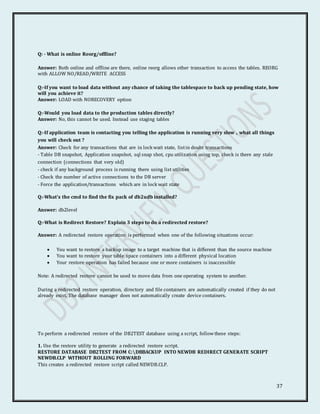 37
Q: - What is online Reorg/offline?
Answer: Both online and offline are there, online reorg allows other transaction to access the tables. REORG
with ALLOW NO/READ/WRITE ACCESS
Q:-If you want to load data without any chance of taking the tablespace to back up pending state, how
will you achieve it?
Answer: LOAD with NORECOVERY option
Q:-Would you load data to the production tables directly?
Answer: No, this cannot be used. Instead use staging tables
Q:-If application team is contacting you telling the application is running very slow , what all things
you will check out ?
Answer: Check for any transactions that are in lock wait state, listin doubt transactions
- Table DB snapshot, Application snapshot, sql snap shot, cpu utilization using top, check is there any stale
connection (connections that very old)
- check if any background process is running there using list utilities
- Check the number of active connections to the DB server
- Force the application/transactions which are in lock wait state
Q:-What’s the cmd to find the fix pack of db2udb installed?
Answer: db2level
Q:-What is Redirect Restore? Explain 3 steps to do a redirected restore?
Answer: A redirected restore operation is performed when one of the following situations occur:
 You want to restore a backup image to a target machine that is different than the source machine
 You want to restore your table space containers into a different physical location
 Your restore operation has failed because one or more containers is inaccessible
Note: A redirected restore cannot be used to move data from one operating system to another.
During a redirected restore operation, directory and file containers are automatically created if they do not
already exist. The database manager does not automatically create device containers.
To perform a redirected restore of the DB2TEST database using a script, followthese steps:
1. Use the restore utility to generate a redirected restore script.
RESTORE DATABASE DB2TEST FROM C:DBBACKUP INTO NEWDB REDIRECT GENERATE SCRIPT
NEWDB.CLP WITHOUT ROLLING FORWARD
This creates a redirected restore script called NEWDB.CLP.
 