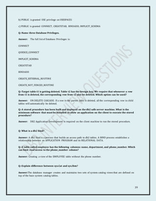 39
b) PUBLIC is granted USE privilege on USESPACE1
c) PUBLIC is granted CONNECT, CREATETAB, BINDADD, IMPLICIT_SCHEMA
Q:-Name three Database Privileges.
Answer: The full listof Database Privileges is:
CONNECT
QUIESCE_CONNECT
IMPLICIT_SCHEMA
CREATETAB
BINDADD
CREATE_EXTERNAL_ROUTINE
CREATE_NOT_FENCED_ROUTINE
Q:-Target table t1 is getting deleted. Table t2 has the foreign key. We require that whenever a row
from t1 is deleted, the corresponding row from t2 also be deleted. Which option can be used?
Answer: ON DELETE CASCADE: If a row in the parent table is deleted, all the corresponding row in child
tables will automatically be deleted.
Q:-A stored procedure has been built and deployed on the db2 udb server machine. What is the
minimum software that must be installed to allow an application on the client to execute the stored
procedure?
Answer: DB2 Application Development is required on the client machine to run the stored procedure.
Q: What is a db2 bind?
Answer: A db2 bind is a process that builds an access path to db2 tables. A BIND process establishes a
relationship between an APPLICATION PROGRAM and its RELATIONAL DATA.
Q: A table called employee has the following columns: name, department, and phone_number. Which
can limit read access to the phone_number column?
Answer: Creating a view of the EMPLOYEE table without the phone number.
Q:-Explain difference between sys.Cat and sys.Ibm?
Answer:The database manager creates and maintains two sets of system catalog views that are defined on
top of the base system catalog tables.
 