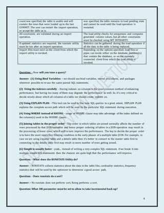 4
count was specified, the table is usable and will
contain the rows that were loaded up to the last
COMMIT. The user can restart the import operation,
or accept the table as is.
was specified, the table remains in load pending state
and cannot be used until the load operation is
restarted.
All constraints are validated during an import
operation.
The load utility checks for uniqueness and computes
generated column values, but all other constraints
must be checked using SET INTEGRITY.
If updated statistics are required, the runstats utility
must be run after an import operation.
Statistics can be gathered during the load operation if
all the data in the table is being replaced.
Import files must exist on the client from which the
import utility is invoked.
Depending on the options specified, load files or
pipes can reside either on the database partition(s)
that contain the database, or on the remotely
connected client from which the load utility is
invoked.
Question: - How will you tune a query?
Answer: (1) Using Bind Variables: - we should use bind variables, stored procedures, and packages
wherever possible to re-use the same parsed SQL statements.
(2) Using the indexes carefully - Having indexes on columns is the most common method of enhancing
performance, but having too many of them may degrade the performance as well. So, it's very critical to
decide wisely about which all columns of a table we should create indexes on.
(3) Using EXPLAIN PLAN: - This tool can be used to fine tune SQL queries to a great extent. EXPLAIN PLAN
explains the complete access path which will be used by the particular SQL statement during execution.
(4) Using WHERE instead of HAVING - usage of WHERE clause may take advantage of the index defined on
the column(s) used in the WHERE clause.
(5) Joining tables in the proper order - The order in which tables are joined normally affects the number of
rows processed by that JOIN operation and hence proper ordering of tables in a JOIN operation may result in
the processing of fewer rows, which will in turn improve the performance. The key to decide the proper order
is to have the most restrictive filtering condition in the early phases of a multiple table JOIN. For example, in
case we are using a master table and a details table then it's better to connect to the master table first to
connecting to the details table first may result in more number of rows getting joined.
(6) Simple is usually faster - yeah... instead of writing a very complex SQL statement, if we break it into
multiple simple SQL statements then the chances are quite high that the performance will improve.
Question: - What does the RUNSTATS Utility do?
Answer: - RUNSTATS collects statistics about the data in the table like, cardinality statistics, frequency
statistics that will be used by the optimizer to determine a good access path.
Question: - Does runstats do a sort?
Answer: - No runstats does not perform sort, Reorg performs a sort.
Question:-What DB parameter must be set to allow to take incremental back up?
 