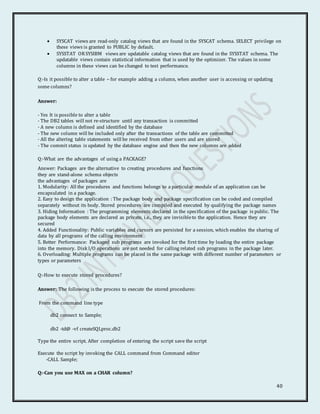 40
 SYSCAT views are read-only catalog views that are found in the SYSCAT schema. SELECT privilege on
these views is granted to PUBLIC by default.
 SYSSTAT ORSYSIBM views are updatable catalog views that are found in the SYSSTAT schema. The
updatable views contain statistical information that is used by the optimizer. The values in some
columns in these views can be changed to test performance.
Q:-Is it possible to alter a table – for example adding a column, when another user is accessing or updating
some columns?
Answer:
- Yes It is possible to alter a table
- The DB2 tables will not re-structure until any transaction is committed
- A new column is defined and identified by the database
- The new column will be included only after the transactions of the table are committed
- All the altering table statements will be received from other users and are stored
- The commit status is updated by the database engine and then the new columns are added
Q:-What are the advantages of using a PACKAGE?
Answer: Packages are the alternative to creating procedures and functions
they are stand-alone schema objects
the advantages of packages are
1. Modularity: All the procedures and functions belongs to a particular module of an application can be
encapsulated in a package.
2. Easy to design the application : The package body and package specification can be coded and compiled
separately without its body. Stored procedures are compiled and executed by qualifying the package names
3. Hiding Information : The programming elements declared in the specification of the package is public. The
package body elements are declared as private, i.e., they are invisibleto the application. Hence they are
secured
4. Added Functionality: Public variables and cursors are persisted for a session, which enables the sharing of
data by all programs of the calling environment
5. Better Performance: Packaged sub programs are invoked for the first time by loading the entire package
into the memory. Disk I/O operations are not needed for calling related sub programs in the package later.
6. Overloading: Multiple programs can be placed in the same package with different number of parameters or
types or parameters
Q:-How to execute stored procedures?
Answer: The following is the process to execute the stored procedures:
From the command line type
db2 connect to Sample;
db2 -td@ -vf createSQLproc.db2
Type the entire script. After completion of entering the script save the script
Execute the script by invoking the CALL command from Command editor
-CALL Sample;
Q:-Can you use MAX on a CHAR column?
 