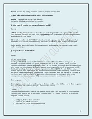42
Answer: Dynamic SQL is a SQL statement created at program execution time.
Q:-What is the difference between CS and RR isolation levels?
Answer: CS: Releases the lock on a page after use
RR: Retains all locks acquired till end of transaction
Q:-What is check pending and copy pending status in db2 ?
Answer:
1. Check pending status of a table is set on when you are loading into table with log no and that table has
some referential constraint with other table. Copy pending status is set on when you are loading into a table
without a NOCOPYPEND option.
2. If the table is loaded with ENFORCE NO option then the table space get into check pending status. That
means table space is loaded without enforcing constraints. CHECK utility needs to be run on table space.
If table is loaded with LOG NO option then it gets into copy pending status. The meaning is image copy is
needed on table space.
Q: - Explain Process Model of db2?
Answer:
The DB2 process model
Knowledge of the DB2® process model will help us to understand how the database manager and its
associated components interact. The process model that is used by all DB2 database servers facilitates
communication between database servers and clients. The DB2 database server must perform many different
tasks, such as processing database application requests or ensuring that log records are written out to disk.
Each task is typically performed by a separate engine dispatchable unit (EDU). For each database being
accessed, separate EDUs are started to deal with various database tasks such as prefetching, communication,
and logging. Each client application connection has a single coordinator agent that operates on a database. A
coordinator agent works on behalf of an application, and communicates to other agents using private
memory, interprocess communication (IPC), or remote communication protocols, as needed.
Client programs
Client programs can be remote or local, running on the same machine as the database server. Client programs
make first contact with a database through a communication listener.
Listeners
Communication listeners start when the DB2 database server starts. There is a listener for each configured
communications protocol, and an interprocess communications (IPC) listener (db2ipccm) for local client
programs. Listeners include:
 db2ipccm, for local client connections
 db2tcpcm, for TCP/IP connections
 db2tcpdm, for TCP/IP discovery tool requests
 