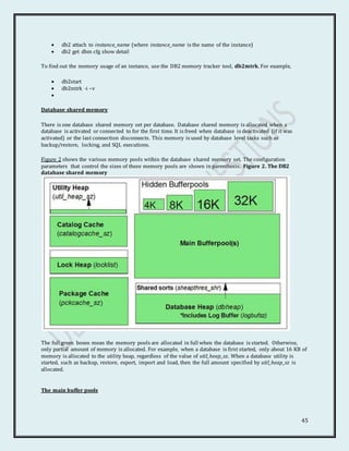 45
 db2 attach to instance_name (where instance_name is the name of the instance)
 db2 get dbm cfg show detail
To find out the memory usage of an instance, use the DB2 memory tracker tool, db2mtrk. For example,
 db2start
 db2mtrk -i –v

Database shared memory
There is one database shared memory set per database. Database shared memory is allocated when a
database is activated or connected to for the first time. It is freed when database is deactivated (if it was
activated) or the last connection disconnects. This memory is used by database level tasks such as
backup/restore, locking, and SQL executions.
Figure 2 shows the various memory pools within the database shared memory set. The configuration
parameters that control the sizes of these memory pools are shown in parenthesis. Figure 2. The DB2
database shared memory
The full green boxes mean the memory pools are allocated in full when the database is started. Otherwise,
only partial amount of memory is allocated. For example, when a database is first started, only about 16 KB of
memory is allocated to the utility heap, regardless of the value of util_heap_sz. When a database utility is
started, such as backup, restore, export, import and load, then the full amount specified by util_heap_sz is
allocated.
The main buffer pools
 