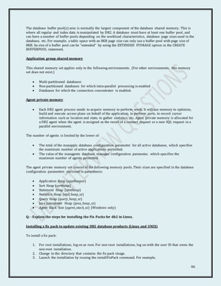 46
The database buffer pool(s) area is normally the largest component of the database shared memory. This is
where all regular and index data is manipulated by DB2. A database must have at least one buffer pool, and
can have a number of buffer pools depending on the workload characteristics, database page sizes used in the
database, etc. For example, a table space with an 8KB page size can only use a buffer pool with page size of
8KB. he size of a buffer pool can be "extended" by using the EXTENDED STORAGE option in the CREATE
BUFFERPOOL statement.
Application group shared memory
This shared memory set applies only to the following environments. (For other environments, this memory
set does not exist.)
 Multi-partitioned databases
 Non-partitioned databases for which intra-parallel processing is enabled
 Databases for which the connection concentrator is enabled.
Agent private memory
 Each DB2 agent process needs to acquire memory to perform work. It will use memory to optimize,
build and execute access plans on behalf of the application, to perform sorts, to record cursor
information such as location and state, to gather statistics, etc. Agent private memory is allocated for
a DB2 agent when the agent is assigned as the result of a connect request or a new SQL request in a
parallel environment.
The number of agents is limited by the lower of:
 The total of the maxappls database configuration parameter for all active databases, which specifies
the maximum number of active applications permitted.
 The value of the maxagents database manager configuration parameter, which specifies the
maximum number of agents permitted.
The agent private memory set consist of the following memory pools. Their sizes are specified in the database
configuration parameters enclosed in parenthesis:
 Application Heap (applheapsz)
 Sort Heap (sortheap)
 Statement Heap (stmtheap)
 Statistics Heap (stat_heap_sz)
 Query Heap (query_heap_sz)
 Java Interpreter Heap (java_heap_sz)
 Agent Stack Size (agent_stack_sz) (Windows only)
Q: - Explain the steps for installing the Fix Packs for db2 in Linux.
Installing a fix pack to update existing DB2 database products (Linux and UNIX)
To install a fix pack:
1. For root installations, log on as root. For non-root installations, log on with the user ID that owns the
non-root installation.
2. Change to the directory that contains the fix pack image.
3. Launch the installation by issuing the installFixPack command. For example,
 