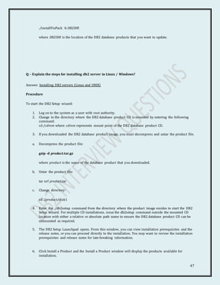 47
./installFixPack -b DB2DIR
where DB2DIR is the location of the DB2 database products that you want to update.
Q: - Explain the steps for installing db2 server in Linux / Windows?
Answer: Installing DB2 servers (Linux and UNIX)
Procedure
To start the DB2 Setup wizard:
1. Log on to the system as a user with root authority.
2. Change to the directory where the DB2 database product CD is mounted by entering the following
command:
cd /cdrom where cdrom represents mount point of the DB2 database product CD.
3. If you downloaded the DB2 database product image, you must decompress and untar the product file.
a. Decompress the product file:
gzip -d product.tar.gz
where product is the name of the database product that you downloaded.
b. Untar the product file:
tar xvf product.tar
c. Change directory:
cd ./product/disk1
4. Enter the ./db2setup command from the directory where the product image resides to start the DB2
Setup wizard. For multiple CD installations, issue the db2setup command outside the mounted CD
location with either a relative or absolute path name to ensure the DB2 database product CD can be
unmounted as required.
5. The DB2 Setup Launchpad opens. From this window, you can view installation prerequisites and the
release notes, or you can proceed directly to the installation. You may want to review the installation
prerequisites and release notes for late-breaking information.
6. Click Install a Product and the Install a Product window will display the products available for
installation.
 