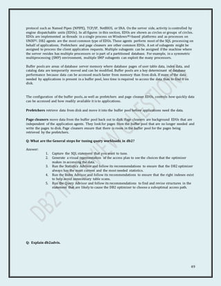 49
protocol such as Named Pipes (NPIPE), TCP/IP, NetBIOS, or SNA. On the server side, activity is controlled by
engine dispatchable units (EDUs). In all figures in this section, EDUs are shown as circles or groups of circles.
EDUs are implemented as threads in a single process on Windows(R)-based platforms and as processes on
UNIX(R). DB2 agents are the most common type of EDUs. These agents perform most of the SQL processing on
behalf of applications. Prefetchers and page cleaners are other common EDUs. A set of subagents might be
assigned to process the client application requests. Multiple subagents can be assigned if the machine where
the server resides has multiple processors or is part of a partitioned database. For example, in a symmetric
multiprocessing (SMP) environment, multiple SMP subagents can exploit the many processors.
Buffer pools are areas of database server memory where database pages of user table data, index data, and
catalog data are temporarily moved and can be modified. Buffer pools are a key determinant of database
performance because data can be accessed much faster from memory than from disk. If more of the data
needed by applications is present in a buffer pool, less time is required to access the data than to find it on
disk.
The configuration of the buffer pools, as well as prefetchers and page cleaner EDUs, controls how quickly data
can be accessed and how readily available it is to applications.
Prefetchers retrieve data from disk and move it into the buffer pool before applications need the data.
Page cleaners move data from the buffer pool back out to disk. Page cleaners are background EDUs that are
independent of the application agents. They look for pages from the buffer pool that are no longer needed and
write the pages to disk. Page cleaners ensure that there is room in the buffer pool for the pages being
retrieved by the prefetchers.
Q: What are the General steps for tuning query workloads in db2?
Answer:
1. Capture the SQL statement that you want to tune.
2. Generate a visual representation of the access plan to see the choices that the optimizer
makes in accessing the data.
3. Run the Statistics Advisor and follow its recommendations to ensure that the DB2 optimizer
always has the most current and the most needed statistics.
4. Run the Index Advisor and follow its recommendations to ensure that the right indexes exist
to help avoid unnecessary table scans.
5. Run the Query Advisor and follow its recommendations to find and revise structures in the
statement that are likely to cause the DB2 optimizer to choose a suboptimal access path.
Q: Explain db2advis.
 
