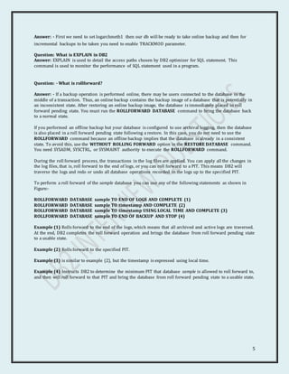 5
Answer: - First we need to set logarchmeth1 then our db will be ready to take online backup and then for
incremental backups to be taken you need to enable TRACKMOD parameter.
Question: What is EXPLAIN in DB2
Answer: EXPLAIN is used to detail the access paths chosen by DB2 optimizer for SQL statement. This
command is used to monitor the performance of SQL statement used in a program.
Question: - What is rollforward?
Answer: - If a backup operation is performed online, there may be users connected to the database in the
middle of a transaction. Thus, an online backup contains the backup image of a database that is potentially in
an inconsistent state. After restoring an online backup image, the database is immediately placed in roll
forward pending state. You must run the ROLLFORWARD DATABASE command to bring the database back
to a normal state.
If you performed an offline backup but your database is configured to use archival logging, then the database
is also placed in a roll forward pending state following a restore. In this case, you do not need to use the
ROLLFORWARD command because an offline backup implies that the database is already in a consistent
state. To avoid this, use the WITHOUT ROLLING FORWARD option in the RESTORE DATABASE command.
You need SYSADM, SYSCTRL, or SYSMAINT authority to execute the ROLLFORWARD command.
During the roll forward process, the transactions in the log files are applied. You can apply all the changes in
the log files, that is, roll forward to the end of logs, or you can roll forward to a PIT. This means DB2 will
traverse the logs and redo or undo all database operations recorded in the logs up to the specified PIT.
To perform a roll forward of the sample database you can use any of the following statements as shown in
Figure:-
ROLLFORWARD DATABASE sample TO END OF LOGS AND COMPLETE (1)
ROLLFORWARD DATABASE sample TO timestamp AND COMPLETE (2)
ROLLFORWARD DATABASE sample TO timestamp USING LOCAL TIME AND COMPLETE (3)
ROLLFORWARD DATABASE sample TO END OF BACKUP AND STOP (4)
Example (1) Rolls forward to the end of the logs, which means that all archived and active logs are traversed.
At the end, DB2 completes the roll forward operation and brings the database from roll forward pending state
to a usable state.
Example (2) Rolls forward to the specified PIT.
Example (3) is similar to example (2), but the timestamp is expressed using local time.
Example (4) Instructs DB2 to determine the minimum PIT that database sample is allowed to roll forward to,
and then will roll forward to that PIT and bring the database from roll forward pending state to a usable state.
 