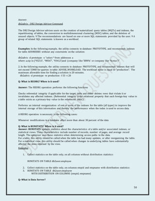 50
Answer:
db2advis - DB2 Design Advisor Command
The DB2 Design Advisor advises users on the creation of materialized query tables (MQTs) and indexes, the
repartitioning of tables, the conversion to multidimensional clustering (MDC) tables, and the deletion of
unused objects. 9 The recommendations are based on one or more SQL statements provided by the user. 9 A
group of related SQL statements is known as a workload.
Examples: In the following example, the utility connects to database PROTOTYPE, and recommends indexes
for table ADDRESSES without any constraints on the solution:
db2advis -d prototype -s "select * from addresses a
where a.zip in ('93213', '98567', '93412')and (company like 'IBM%' or company like '%otus')"
2. In the following example, the utility connects to database PROTOTYPE, and recommends indexes that will
not exceed 53MB for queries in table ADVISE_WORKLOAD. The workload name is equal to "production". The
maximum allowable time for finding a solution is 20 minutes.
db2advis -d prototype -w production -l 53 -t 20
Q: What is REORG? When is it used?
Answer: The REORG operation performs the following functions
Checks referential integrity if applicable for the target table and either deletes rows that violate it or
invalidates any affected indexes. (Referential integrity is the relational property that each foreign-key value in
a table exists as a primary-key value in the referenced table.)
Performs an internal reorganization of one or more of the indexes for the table (all types) to improve the
internal storage of this information and thereby the performance when the index is used to access data.
A REORG operation is necessary in the following cases:
Whenever modifications to a database affect more than about 30 percent of the data
Q: What is RUNSTATS? When is it used?
Answer: RUNSTATS updates statistics about the characteristics of a table and/or associated indexes, or
statistical views. These characteristics include number of records, number of pages, and average record
length. The optimizer uses these statistics when determining access paths to the data.
For a table, this utility should be called when the table has had many updates, or after reorganizing the table.
For a statistical view, this utility should be called when changes to underlying tables have substantially
affected the rows returned by the view.
Examples
1. Collect statistics on the table only, on all columns without distribution statistics:
RUNSTATS ON TABLE db2user.employee
2. Collect statistics on the table only, on columns empid and empname with distribution statistics:
3. RUNSTATS ON TABLE db2user.employee
WITH DISTRIBUTION ON COLUMNS (empid, empname)
Q:-What is Data Server?
 
