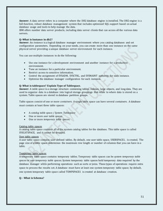 51
Answer: A data server refers to a computer where the DB2 database engine is installed. The DB2 engine is a
full-function, robust database management system that includes optimized SQL support based on actual
database usage and tools to help manage the data.
IBM offers number data server products, including data server clients that can access all the various data
servers.
Q:-What is Instance in db2?
Answer: An instance is a logical database manager environment where you catalog databases and set
configuration parameters. Depending on your needs, you can create more than one instance on the same
physical server providing a unique database server environment for each instance.
You can use multiple instances to do the following:
 Use one instance for a development environment and another instance for a production
environment.
 Tune an instance for a particular environment.
 Restrict access to sensitive information.
 Control the assignment of SYSADM, SYSCTRL, and SYSMAINT authority for each instance.
 Optimize the database manager configuration for each instance.
Q: What is tablespace? Explain Type of Tablespace.
Answer: A table space is a storage structure containing tables, indexes, large objects, and long data. They are
used to organize data in a database into logical storage groupings that relate to where data is stored on a
system. Table spaces are stored in database partition groups.
Table spaces consist of one or more containers. A single table space can have several containers. A database
must contain at least three table spaces:
 A catalog table space / System Tablespace
 One or more user table spaces
 One or more temporary table spaces.
Catalog table spaces
A catalog table space contains all of the system catalog tables for the database. This table space is called
SYSCATSPACE, and it cannot be dropped.
User table spaces
A user table space contains user-defined tables. By default, one user table space, USERSPACE1, is created. The
page size of a table space determines the maximum row length or number of columns that you can have in a
table.
Temporary table spaces
A temporary table space contains temporary tables. Temporary table spaces can be system temporary table
spaces or user temporary table spaces. System temporary table spaces hold temporary data required by the
database manager while performing operations such as sorts or joins. These types of operations require extra
space to process the results set. A database must have at least one system temporary table space; by default,
one system temporary table space called TEMPSPACE1 is created at database creation.
Q: - What is Schema?
 