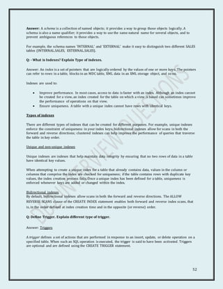 52
Answer: A schema is a collection of named objects; it provides a way to group those objects logically. A
schema is also a name qualifier; it provides a way to use the same natural name for several objects, and to
prevent ambiguous references to those objects.
For example, the schema names 'INTERNAL' and 'EXTERNAL' make it easy to distinguish two different SALES
tables (INTERNAL.SALES, EXTERNAL.SALES).
Q: - What is Indexes? Explain Type of indexes.
Answer: An index is a set of pointers that are logically ordered by the values of one or more keys. The pointers
can refer to rows in a table, blocks in an MDC table, XML data in an XML storage object, and so on.
Indexes are used to:
 Improve performance. In most cases, access to data is faster with an index. Although an index cannot
be created for a view, an index created for the table on which a view is based can sometimes improve
the performance of operations on that view.
 Ensure uniqueness. A table with a unique index cannot have rows with identical keys.
Types of indexes
There are different types of indexes that can be created for different purposes. For example, unique indexes
enforce the constraint of uniqueness in your index keys; bidirectional indexes allow for scans in both the
forward and reverse directions; clustered indexes can help improve the performance of queries that traverse
the table in key order.
Unique and non-unique indexes
Unique indexes are indexes that help maintain data integrity by ensuring that no two rows of data in a table
have identical key values.
When attempting to create a unique index for a table that already contains data, values in the column or
columns that comprise the index are checked for uniqueness; if the table contains rows with duplicate key
values, the index creation process fails. Once a unique index has been defined for a table, uniqueness is
enforced whenever keys are added or changed within the index.
Bidirectional indexes
By default, bidirectional indexes allow scans in both the forward and reverse directions. The ALLOW
REVERSE SCANS clause of the CREATE INDEX statement enables both forward and reverse index scans, that
is, in the order defined at index creation time and in the opposite (or reverse) order.
Q: Define Trigger. Explain different type of trigger.
Answer: Triggers
A trigger defines a set of actions that are performed in response to an insert, update, or delete operation on a
specified table. When such an SQL operation is executed, the trigger is said to have been activated. Triggers
are optional and are defined using the CREATE TRIGGER statement.
 