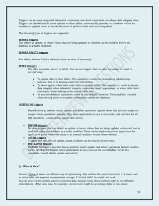 53
Triggers can be used, along with referential constraints and check constraints, to enforce data integrity rules.
Triggers can also be used to cause updates to other tables, automatically generate or transform values for
inserted or updated rows, or invoke functions to perform tasks such as issuing alerts.
The following types of triggers are supported:
BEFORE triggers
Run before an update, or insert. Values that are being updated or inserted can be modified before the
database is actually modified.
BEFORE DELETE triggers
Run before a delete. Checks values (a raises an error, if necessary).
AFTER triggers
Run after an update, insert, or delete. You can use triggers that run after an update or insert in
several ways:
 To update data in other tables. This capability is useful for maintaining relationships
between data or in keeping audit trail information.
 To check against other data in the table or in other tables. This capability is useful to ensure
data integrity when referential integrity constraints aren't appropriate, or when table check
constraints limit checking to the current table only.
 To run non-database operations coded in user-defined functions. This capability is useful
when issuing alerts or to update information outside the database.
INSTEAD OF triggers
Describe how to perform insert, update, and delete operations against views that are too complex to
support these operations natively. They allow applications to use a view as the sole interface for all
SQL operations (insert, delete, update and select).
 BEFORE triggers
By using triggers that run before an update or insert, values that are being updated or inserted can be
modified before the database is actually modified. These can be used to transform input from the
application (user view of the data) to an internal database format where desired.
 AFTER triggers
Triggers that run after an update, insert, or delete can be used in several ways.
 INSTEAD OF triggers
INSTEAD OF triggers describe how to perform insert, update, and delete operations against complex
views. INSTEAD OF triggers allow applications to use a view as the soleinterface for all SQL
operations (insert, delete, update and select).
Q: - What is View?
Answer: Views:-A view is an efficient way of representing data without the need to maintain it. A view is not
an actual table and requires no permanent storage. A "virtual table" is created and used.
You can use views to control access to sensitive data, because views allow multiple users to see different
presentations of the same data. For example, several users might be accessing a table of data about
 