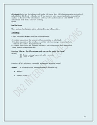 55
db2ckpwd Checks user IDs and passwords on the DB2 server. Since DB2 relies on operating system-level
authentication, this thread verifies the user ID and password when a user or application connects to a
database on the server. This authentication will occur when authentication is set to SERVER or when a
connection is made from a nonsecure operating
system.
Log File States
There are three log file states: active, online archive, and offline archive.
Active Logs
A log is considered active if any of the following applies:
• It contains transactions that have not yet been committed or rolled back.
• It contains transactions that have been committed but whose changes have not yet been
written to the database disk (externalized).
• It contains transactions that have been rolled back but whose changes have been written
to the database disk (externalized).
Question: What are the different approach you user for tuning the Query?
Answer: -
(1) Create a primary key on each table you create.
(2) Create an index
Question: - Which utilities are compatible with running an online backup?
Answer: - The following utilities are compatible with online backup:
 EXPORT
 ONLINE INSPECT
 