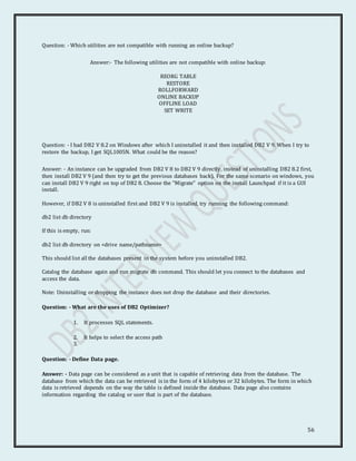 56
Question: - Which utilities are not compatible with running an online backup?
Answer:- The following utilities are not compatible with online backup:
REORG TABLE
RESTORE
ROLLFORWARD
ONLINE BACKUP
OFFLINE LOAD
SET WRITE
Question: - I had DB2 V 8.2 on Windows after which I uninstalled it and then installed DB2 V 9. When I try to
restore the backup, I get SQL1005N. What could be the reason?
Answer: - An instance can be upgraded from DB2 V 8 to DB2 V 9 directly, instead of uninstalling DB2 8.2 first,
then install DB2 V 9 (and then try to get the previous databases back). For the same scenario on windows, you
can install DB2 V 9 right on top of DB2 8. Choose the "Migrate" option on the install Launchpad if it is a GUI
install.
However, if DB2 V 8 is uninstalled first and DB2 V 9 is installed, try running the following command:
db2 list db directory
If this is empty, run:
db2 list db directory on <drive name/pathname>
This should list all the databases present in the system before you uninstalled DB2.
Catalog the database again and run migrate db command. This should let you connect to the databases and
access the data.
Note: Uninstalling or dropping the instance does not drop the database and their directories.
Question: - What are the uses of DB2 Optimizer?
1. It processes SQL statements.
2. It helps to select the access path
3.
Question: - Define Data page.
Answer: - Data page can be considered as a unit that is capable of retrieving data from the database. The
database from which the data can be retrieved is in the form of 4 kilobytes or 32 kilobytes. The form in which
data is retrieved depends on the way the table is defined inside the database. Data page also contains
information regarding the catalog or user that is part of the database.
 