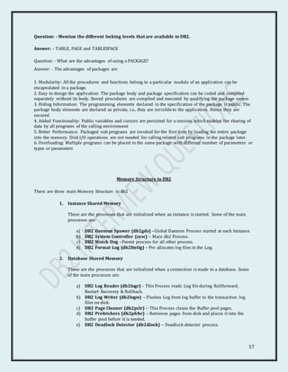 57
Question: - Mention the different locking levels that are available in DB2.
Answer: - TABLE, PAGE and TABLESPACE
Question: - What are the advantages of using a PACKAGE?
Answer: - The advantages of packages are
1. Modularity: All the procedures and functions belong to a particular module of an application can be
encapsulated in a package.
2. Easy to design the application: The package body and package specification can be coded and compiled
separately without its body. Stored procedures are compiled and executed by qualifying the package names
3. Hiding Information: The programming elements declared in the specification of the package is public. The
package body elements are declared as private, i.e., they are invisibleto the application. Hence they are
secured
4. Added Functionality: Public variables and cursors are persisted for a session, which enables the sharing of
data by all programs of the calling environment
5. Better Performance: Packaged sub programs are invoked for the first time by loading the entire package
into the memory. Disk I/O operations are not needed for calling related sub programs in the package later.
6. Overloading: Multiple programs can be placed in the same package with different number of parameters or
types or parameters
Memory Structure in DB2
There are three main Memory Structure in db2
1. Instance Shared Memory
These are the processes that are initialized when an instance is started. Some of the main
processes are:
a) DB2 Daemon Spawer (db2gds) –Global Daemon Process started at each Instance.
b) DB2 System Controller (sysc) – Main db2 Process.
c) DB2 Watch Dog –Parent process for all other process.
d) DB2 Format Log (db2fmtlg) – Pre allocates log files in the Log.
2. Database Shared Memory
These are the processes that are initialized when a connection is made to a database. Some
of the main processes are:
a) DB2 Log Reader (db2logr) - This Process reads Log fileduring Rollforward,
Restart Recovery & Rollback.
b) DB2 Log Writer (db2logw) – Flushes Log from log buffer to the transaction log
files on disk.
c) DB2 Page Cleaner (db2pclr) – This Process cleans the Buffer pool pages.
d) DB2 Prefetchers (db2pfchr) – Retrieves pages from disk and places it into the
buffer pool before it is needed.
e) DB2 Deadlock Detector (db2dlock) – Deadlock detector process.
 