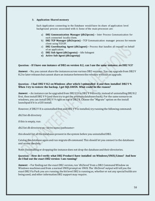 58
3. Application Shared memory
Each Application connecting to the Database would have its share of application level
background process associated with it. Some of the main processes are:
a) DB2 Communication Manager (db2ipccm) – Inter Process Communication for
each connected locally client.
b) DB2 TCP Manager (db2tcpcm) – TCP Communication manager process for remote
client using TCP/IP.
c) DB2 Coordinating Agent (db2agent) – Process that handles all request on behalf
of an application.
d) DB2 Sub Agent (db2agenta) – Idle Subagent
e) Active Sub Agent (db2agentp)
Question: - If I have one instance of DB2 on version 8.2, can I use the same instance on DB2 9.5?
Answer: - No, you cannot share the instancesacross various DB2 versions. You can upgrade from DB2 V
8.2 to later releasesbut cannot share an instance between the releases without an upgrade.
Question: - I had DB2 V 8.2 on Windows after which I uninstalled it and then installed DB2 V 9.
When I try to restore the backup, I get SQL1005N. What could be the reason?
Answer: - An instance can be upgraded from DB2 V 8 to DB2 V 9 directly, instead of uninstallingDB2 8.2
first, then install DB2 V 9 (and then try to get the previousdatabasesback). For the same scenario on
windows, you can install DB2 V 9 right on top of DB2 8. Choose the "Migrate" option on the install
launchpad if it is a GUI install.
However, if DB2 V 8 is uninstalled first and DB2 V 9 is installed, tryrunningthe following command:
db2 list db directory
if this is empty, run:
db2 list db directory on <drive name/pathname>
thisshould list all the databasespresent in the system before you uninstalled DB2.
Catalog the database again and run migrate db command. This should let you connect to the databases
and access the data.
Note: Uninstallingor droppingthe instance does not drop the database and their directories.
Question: - How do I verify what DB2 Product I have installed on Windows/UNIX/Linux? And how
do I find out the exact DB2 version I am running?
Answer: - For findingout the exact DB2 version, run 'db2level'from a DB2 Command Window on
Windows machinesand from a normal UNIXprompt on UNIX. The 'db2level'output will tell you the
exact DB2 Fix Pack you are running, the bit level DB2 is runningas, whether or not any special buildsare
beingused, and other information DB2 support may require.
 