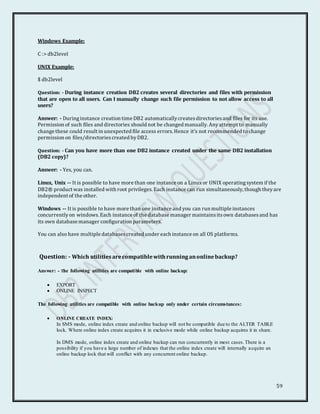 59
Windows Example:
C :> db2level
UNIX Example:
$ db2level
Question: - During instance creation DB2 creates several directories and files with permission
that are open to all users. Can I manually change such file permission to not allow access to all
users?
Answer: - Duringinstance creation time DB2 automaticallycreatesdirectoriesand files for its use.
Permission of such files and directories should not be changed manually. Anyattempt to manually
change these could result in unexpected file access errors. Hence it’s not recommended to change
permission on files/directoriescreated byDB2.
Question: - Can you have more than one DB2 instance created under the same DB2 installation
(DB2 copy)?
Answer: - Yes, you can.
Linux, Unix -- It is possible to have more than one instance on a Linux or UNIX operatingsystem if the
DB2® product was installed with root privileges. Each instance can run simultaneously, though theyare
independent of the other.
Windows -- It is possible to have more than one instance and you can run multiple instances
concurrentlyon windows.Each instance of the database manager maintainsitsown databasesand has
its own database manager configuration parameters.
You can also have multiple databasescreated under each instance on all OS platforms.
Question: - Which utilitiesarecompatiblewithrunninganonlinebackup?
Answer: - The following utilities are compatible with online backup:
 EXPORT
 ONLINE INSPECT
The following utilities are compatible with online backup only under certain circumstances:
 ONLINE CREATE INDEX:
In SMS mode, online index create and online backup will not be compatible due to the ALTER TABLE
lock. Where online index create acquires it in exclusive mode while online backup acquires it in share.
In DMS mode, online index create and online backup can run concurrently in most cases.There is a
possibility if you have a large number of indexes that the online index create will internally acquire an
online backup lock that will conflict with any concurrent online backup.
 
