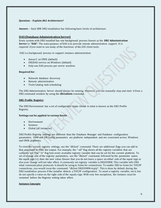 6
Question: - Explain db2 Architecture?
Answer: - Each IBM DB2 installation has following basic levels of architecture:
DAS (DatabaseAdministrationServer)
Every system with DB2 installed has one background process known as the DB2 Administration
Server or “DAS”. The main purpose of DAS is to provide remote administration support. It is
required if you want to use many of the functions of the GUI client tools.
DAS is a background process to support instance administration
 dasusr1 on UNIX (default)
 DB2DAS service on Windows (default)
 Only one DAS process per server machine
Required for:
 Network database discovery
 Remote administration
 Tools Catalog task scheduling
The DB2 Administration Server should always be running. However, you can manually stop and start it from a
DB2 command window by using the db2admin command.
DB2 Profile Registry
The DB2 Environment has a set of configurable items stored in what is known as the DB2 Profile
Registry.
Settings can be applied to various levels
 Environment
 Instance
 Global (all instances)
DB2 Profile Registry settings are different than the Database Manager and Database configuration
parameters. DBM and DB Config parameters are platform independent and are consistent across Windows
and UNIX platforms.
To view the current registry settings, use the “db2set” command. There are additional flags you can add to
that command to filter the output. For example, the “-all” flag shows all the registry variables that are
currently set. The “-lr” flag lists every available registry variable that can be set for the current platform. To
set or change one of the registry parameters, use the “db2set” command, followed by the parameter name,
the equal sign (=), then the new value. Ensure that you do not leave a space on either side of the equal sign or
else your change will not take effect. A commonly set registry variable is DB2COMM. This variable tells DB2
what communication protocols it should be using to listen for connections. To enable DB2 to listen for TCP/IP
connections, you would issue the command: “db2set DB2COMM=tcpip”. This is done by default during the
DB2 installation process if the installer detects a TCP/IP configuration. To unset a registry variable, set it, but
do not specify a value on the right side of the equals sign. With very few exceptions, the instance must be
restarted before the Registry setting takes effect.
Instance Concepts
 