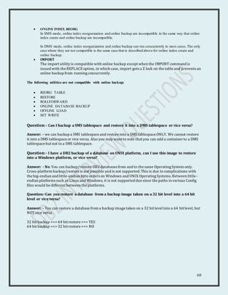 60
 ONLINE INDEX REORG
In SMS mode, online index reorganization and online backup are incompatible in the same way that online
index create and online backup are incompatible.
In DMS mode, online index reorganization and online backup can run concurrently in most cases.The only
case where they are not compatible is the same case that is described above for online index create and
online backup.
 IMPORT
The import utilityis compatible with online backup except when the IMPORT command is
issued with the REPLACEoption, in which case, import getsa Z lock on the table and preventsan
online backup from runningconcurrently.
The following utilities are not compatible with online backup:
 REORG TABLE
 RESTORE
 ROLLFORWARD
 ONLINE DATABASE BACKUP
 OFFLINE LOAD
 SET WRITE
Question:- Can I backup a SMS tablespace and restore it into a DMS tablespace or vice versa?
Answer: - we can backup a SMS tablespace and restore into a SMS tablespace ONLY. We cannot restore
it into a DMS tablespace or vice versa. Also you may want to note that you can add a container to a DMS
tablespace but not to a SMS tablespace.
Question:- I have a DB2 backup of a database on UNIX platform, can I use this image to restore
into a Windows platform, or vice versa?
Answer: - No. You can backup/restore DB2 databasesfrom and to the same OperatingSystem only.
Cross-platform backup/restore is not possible and is not supported. This is due to complications with
the big-endian and little-endian byte orderson Windows and UNIX OperatingSystems. Between little-
endian platformssuch as Linux and Windows, it is not supported due since the paths in various Config
files would be different between the platforms.
Question:-Can you restore a database from a backup image taken on a 32 bit level into a 64 bit
level or vice versa?
Answer: - You can restore a database from a backup image taken on a 32 bit level into a 64 bit level, but
NOT vice versa.
32 bit backup ==> 64 bit restore ==> YES
64 bit backup ==> 32 bit restore ==> NO
 