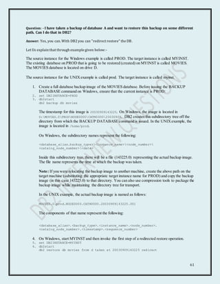 61
Question: - I have taken a backup of database A and want to restore this backup on some different
path. Can I do that in DB2?
Answer: Yes, you can. With DB2 you can "redirect restore" the DB.
Let Us explain that through example given below:-
The source instance for the Windows example is called PROD. The target instance is called MYINST.
The existing database on PROD that is going to be restored (created) on MYINST is called MOVIES.
The MOVIES database is located on drive D.
The source instance for the UNIXexample is called prod. The target instance is called myinst.
1. Create a full database backup image of the MOVIES database. Before issuing the BACKUP
DATABASE command on Windows, ensure that the current instance is PROD:
2. set DB2INSTANCE=PROD
3. db2start
db2 backup db movies
The timestamp for this image is 20030909143225. On Windows, the image is located in
D:MOVIES.0PRODNODE0000CATN000020030909. DB2 creates this subdirectory tree off the
directory from which the BACKUP DATABASE command is issued. In the UNIXexample, the
image is located in /home/prod.
On Windows, the subdirectory names represent the following:
<database_alias.backup_type><instance_name><node_number>
<catalog_node_number><date>
Inside this subdirectory tree, there will be a file (143225.0) representing the actual backup image.
The file name represents the time at which the backup was taken.
Note: If you were relocating the backup image to another machine, create the above path on the
target machine (substituting the appropriate target instance name for PROD) and copy the backup
image (in this case 143225.0) to that directory. You can also use compression tools to package the
backup image while maintaining the directory tree for transport.
In the UNIX example, the actual backup image is named as follows:
MOVIES.0.prod.NODE0000.CATN0000.20030909143225.001
The components of that name represent the following:
<database_alias>.<backup_type>.<instance_name>.<node_number>.
<catalog_node_number>.<timestamp>.<sequence_number>
4. On Windows, start MYINST and then invoke the first step of a redirected restore operation.
5. set DB2INSTANCE=MYINST
6. db2start
db2 restore db movies from d taken at 20030909143225 redirect
 