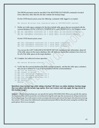 62
The FROM parameter must be specified if the RESTORE DATABASE command is invoked
from a directory other than the one that contains the backup image.
On the UNIX-based system, issue the following command while logged in as myinst:
db2 restore db movies from /home/prod taken at 20030909143225 redirect
7. Define new table space containers for the three default table spaces that are associated with the
restored database (SYSCATSPACE,TEMPSPACE1,and USERSPACE1). On Windows, issue:
8. db2 set tablespace containers for 0 using (path 'd:tsc_moviests0con1')
9. db2 set tablespace containers for 1 using (path 'd:tsc_moviests1con1')
db2 set tablespace containers for 2 using (path 'd:tsc_moviests2con1')
On the UNIX-based system, issue:
db2 "set tablespace containers for 0 using (path 'ts0con1')"
db2 "set tablespace containers for 1 using (path 'ts1con1')"
db2 "set tablespace containers for 2 using (path 'ts2con1')"
You can use the LIST TABLESPACES SHOW DETAIL command to get information about all
of the table spaces in the source database; this will help you ensure that containers have been set
for all of the table spaces in the target database.
10. Complete the redirected restore operation:
db2 restore db movies continue
11. Verify that the restored database has been cataloged properly, and that the table space containers
that you have defined for it are in fact associated with the restored database:
12. db2 list db directory
13. db2 connect to movies
14. db2 list tablespace containers for 0
15. db2 list tablespace containers for 1
16. db2 list tablespace containers for 2
17. db2 connect reset
18. db2 terminate
db2stop
Question:-Can I include logs while taking a backup? OR I have an online database backup image
that was taken with the include logs option. How can I restore and only apply the logs stored in
this backup image?
Answer: - While taking backup you can specify the option INCLUDELOGS. When you specify this option,
the backup utilitywill truncate the currentlyactive log file and copy the necessaryset of log extentsinto
the backup image. You will need to create an empty directoryand extract the log to thisdirectory during
the restore. Then, issue the rollforward command and point DB2 to thisdirectory usingthe overflow log
path option. Here is an example:
 