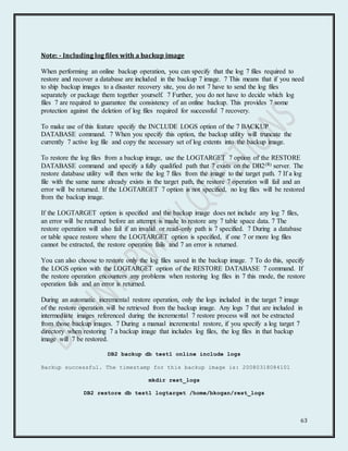 63
Note: - Including log files with a backup image
When performing an online backup operation, you can specify that the log 7 files required to
restore and recover a database are included in the backup 7 image. 7 This means that if you need
to ship backup images to a disaster recovery site, you do not 7 have to send the log files
separately or package them together yourself. 7 Further, you do not have to decide which log
files 7 are required to guarantee the consistency of an online backup. This provides 7 some
protection against the deletion of log files required for successful 7 recovery.
To make use of this feature specify the INCLUDE LOGS option of the 7 BACKUP
DATABASE command. 7 When you specify this option, the backup utility will truncate the
currently 7 active log file and copy the necessary set of log extents into the backup image.
To restore the log files from a backup image, use the LOGTARGET 7 option of the RESTORE
DATABASE command and specify a fully qualified path that 7 exists on the DB2(R) server. The
restore database utility will then write the log 7 files from the image to the target path. 7 If a log
file with the same name already exists in the target path, the restore 7 operation will fail and an
error will be returned. If the LOGTARGET 7 option is not specified, no log files will be restored
from the backup image.
If the LOGTARGET option is specified and the backup image does not include any log 7 files,
an error will be returned before an attempt is made to restore any 7 table space data. 7 The
restore operation will also fail if an invalid or read-only path is 7 specified. 7 During a database
or table space restore where the LOGTARGET option is specified, if one 7 or more log files
cannot be extracted, the restore operation fails and 7 an error is returned.
You can also choose to restore only the log files saved in the backup image. 7 To do this, specify
the LOGS option with the LOGTARGET option of the RESTORE DATABASE 7 command. If
the restore operation encounters any problems when restoring log files in 7 this mode, the restore
operation fails and an error is returned.
During an automatic incremental restore operation, only the logs included in the target 7 image
of the restore operation will be retrieved from the backup image. Any logs 7 that are included in
intermediate images referenced during the incremental 7 restore process will not be extracted
from those backup images. 7 During a manual incremental restore, if you specify a log target 7
directory when restoring 7 a backup image that includes log files, the log files in that backup
image will 7 be restored.
DB2 backup db test1 online include logs
Backup successful. The timestamp for this backup image is: 20080318084101
mkdir rest_logs
DB2 restore db test1 logtarget /home/bkogan/rest_logs
 