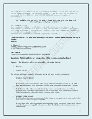64
SQL2539W Warning! Restoring to an existing database that is the same as the
backup image database. The database files will be deleted. Do you want to
continue? (y/n) y DB20000I the RESTORE DATABASE command completed
successfully.
DB2 "rollforward db test1 to end of logs and stop overflow log path
(/home/bkogan/rest_logs) noretreive"
Rollforward Status
Input database alias = test1 Number of nodes have returned status = 1
Node number = 0 Rollforward status = not pending Next log file to be read =
Log files processed = S0000018.LOG - S0000018.LOG Last committed transaction
= 2008-03-18-12.41.14.000000
DB20000I the ROLLFORWARD command completed successfully.
Question: - In DB2 V9x what is the default path for the DB2 backups when automatic backup is
enabled?
Answer:-
In Windows:
C:DB2NODE0000SQL0000xDB2AUTOBACKUPS
on the windowsplatform and
UNIX/LINUX:
/path/to/db/NODE0000/SQL0000x/DB2AUTOBACKUPS
Question: - Which utilities are compatible while running online backups?
Answer: - The following utilities are compatible with online backup:
 EXPORT
 ONLINE INSPECT
The following utilities are compatible with online backup only under certain circumstances:
 ONLINE CREATE INDEX
In SMS mode, online index create and online backup will not be compatible due to the ALTER TABLE
lock. Where online index create acquires it in exclusive mode while online backup acquires it in share.
In DMS mode, online index create and online backup can run concurrently in most cases.There is a
possibility if you have a large number of indexes that the online index create will internally acquire an
online backup lock that will conflict with any concurrent online backup.
 ONLINE INDEX REORG
In SMS mode, online index reorganization and online backup are incompatible in the same way that online
index create and online backup are incompatible.
In DMS mode, online index reorganization and online backup can run concurrently in most cases.The only
case where they are not compatible is the same case that is described above for online index create and
online backup.
 