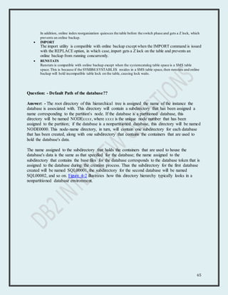 65
In addition, online index reorganization quiesces the table before the switch phase and gets a Z lock, which
prevents an online backup.
 IMPORT
The import utility is compatible with online backup except when the IMPORT command is issued
with the REPLACE option, in which case,import gets a Z lock on the table and prevents an
online backup from running concurrently.
 RUNSTATS
Runstats is compatible with online backup except when the systemcatalog table space is a SMS table
space.This is because if the SYSIBM.SYSTABLES resides in a SMS table space,then runstats and online
backup will hold incompatible table lock on the table, causing lock waits.
Question: - Default Path of the database??
Answer: - The root directory of this hierarchical tree is assigned the name of the instance the
database is associated with. This directory will contain a subdirectory that has been assigned a
name corresponding to the partition's node. If the database is a partitioned database, this
directory will be named NODExxxx, where xxxx is the unique node number that has been
assigned to the partition; if the database is a nonpartitioned database, this directory will be named
NODE0000. This node-name directory, in turn, will contain one subdirectory for each database
that has been created, along with one subdirectory that contains the containers that are used to
hold the database's data.
The name assigned to the subdirectory that holds the containers that are used to house the
database's data is the same as that specified for the database; the name assigned to the
subdirectory that contains the base files for the database corresponds to the database token that is
assigned to the database during the creation process. Thus the subdirectory for the first database
created will be named SQL00001, the subdirectory for the second database will be named
SQL00002, and so on. Figure 4-2 illustrates how this directory hierarchy typically looks in a
nonpartitioned database environment.
 