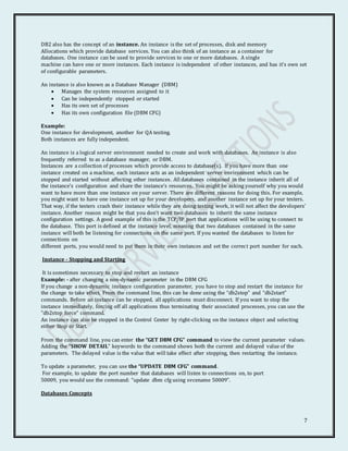 7
DB2 also has the concept of an instance. An instance is the set of processes, disk and memory
Allocations which provide database services. You can also think of an instance as a container for
databases. One instance can be used to provide services to one or more databases. A single
machine can have one or more instances. Each instance is independent of other instances, and has it’s own set
of configurable parameters.
An instance is also known as a Database Manager (DBM)
 Manages the system resources assigned to it
 Can be independently stopped or started
 Has its own set of processes
 Has its own configuration file (DBM CFG)
Example:
One instance for development, another for QA testing.
Both instances are fully independent.
An instance is a logical server environment needed to create and work with databases. An instance is also
frequently referred to as a database manager, or DBM.
Instances are a collection of processes which provide access to database(s). If you have more than one
instance created on a machine, each instance acts as an independent server environment which can be
stopped and started without affecting other instances. All databases contained in the instance inherit all of
the instance’s configuration and share the instance’s resources. You might be asking yourself why you would
want to have more than one instance on your server. There are different reasons for doing this. For example,
you might want to have one instance set up for your developers, and another instance set up for your testers.
That way, if the testers crash their instance while they are doing testing work, it will not affect the developers’
instance. Another reason might be that you don’t want two databases to inherit the same instance
configuration settings. A good example of this is the TCP/IP port that applications will be using to connect to
the database. This port is defined at the instance level, meaning that two databases contained in the same
instance will both be listening for connections on the same port. If you wanted the databases to listen for
connections on
different ports, you would need to put them in their own instances and set the correct port number for each.
Instance - Stopping and Starting
It is sometimes necessary to stop and restart an instance
Example: - after changing a non-dynamic parameter in the DBM CFG
If you change a non-dynamic instance configuration parameter, you have to stop and restart the instance for
the change to take effect. From the command line, this can be done using the “db2stop” and “db2start”
commands. Before an instance can be stopped, all applications must disconnect. If you want to stop the
instance immediately, forcing off all applications thus terminating their associated processes, you can use the
”db2stop force” command.
An instance can also be stopped in the Control Center by right-clicking on the instance object and selecting
either Stop or Start.
From the command line, you can enter the “GET DBM CFG” command to view the current parameter values.
Adding the “SHOW DETAIL” keywords to the command shows both the current and delayed value of the
parameters. The delayed value is the value that will take effect after stopping, then restarting the instance.
To update a parameter, you can use the “UPDATE DBM CFG” command.
For example, to update the port number that databases will listen to connections on, to port
50009, you would use the command: “update dbm cfg using svcename 50009”.
Databases Concepts
 