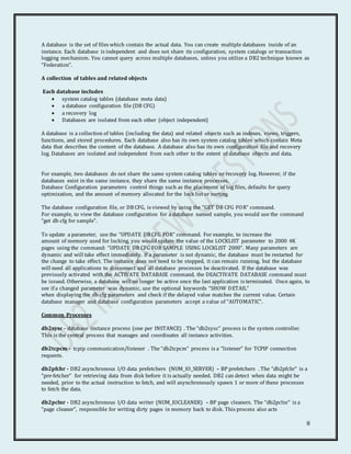 8
A database is the set of files which contain the actual data. You can create multiple databases inside of an
instance. Each database is independent and does not share its configuration, system catalogs or transaction
logging mechanism. You cannot query across multiple databases, unless you utilize a DB2 technique known as
“Federation”.
A collection of tables and related objects
Each database includes
 system catalog tables (database meta data)
 a database configuration file (DB CFG)
 a recovery log
 Databases are isolated from each other (object independent)
A database is a collection of tables (including the data) and related objects such as indexes, views, triggers,
functions, and stored procedures. Each database also has its own system catalog tables which contain Meta
data that describes the content of the database. A database also has its own configuration file and recovery
log. Databases are isolated and independent from each other to the extent of database objects and data.
For example, two databases do not share the same system catalog tables or recovery log. However, if the
databases exist in the same instance, they share the same instance processes.
Database Configuration parameters control things such as the placement of log files, defaults for query
optimization, and the amount of memory allocated for the lock list or sorting.
The database configuration file, or DB CFG, is viewed by using the “GET DB CFG FOR” command.
For example, to view the database configuration for a database named sample, you would use the command
“get db cfg for sample”.
To update a parameter, use the “UPDATE DB CFG FOR” command. For example, to increase the
amount of memory used for locking, you would update the value of the LOCKLIST parameter to 2000 4K
pages using the command: “UPDATE DB CFG FOR SAMPLE USING LOCKLIST 2000”. Many parameters are
dynamic and will take effect immediately. If a parameter is not dynamic, the database must be restarted for
the change to take effect. The instance does not need to be stopped, it can remain running, but the database
will need all applications to disconnect and all database processes be deactivated. If the database was
previously activated with the ACTIVATE DATABASE command, the DEACTIVATE DATABASE command must
be issued. Otherwise, a database will no longer be active once the last application is terminated. Once again, to
see if a changed parameter was dynamic, use the optional keywords “SHOW DETAIL”
when displaying the db cfg parameters and check if the delayed value matches the current value. Certain
database manager and database configuration parameters accept a value of “AUTOMATIC”.
Common Processes
db2sysc - database instance process (one per INSTANCE) . The “db2sysc” process is the system controller.
This is the central process that manages and coordinates all instance activities.
db2tcpcm - tcpip communication/listener . The “db2tcpcm” process is a “listener” for TCPIP connection
requests.
db2pfchr - DB2 asynchronous I/O data prefetchers (NUM_IO_SERVER) – BP prefetchers . The “db2pfchr” is a
“pre-fetcher” for retrieving data from disk before it is actually needed. DB2 can detect when data might be
needed, prior to the actual instruction to fetch, and will asynchronously spawn 1 or more of these processes
to fetch the data.
db2pclnr - DB2 asynchronous I/O data writer (NUM_IOCLEANER) – BP page cleaners. The “db2pclnr” is a
“page cleaner”, responsible for writing dirty pages in memory back to disk. This process also acts
 