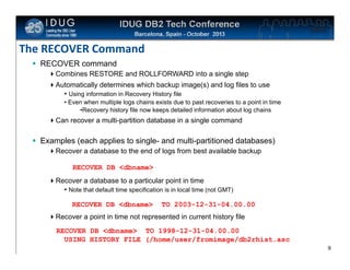 Click to edit Master title style

The RECOVER Command
 RECOVER command
Combines RESTORE and ROLLFORWARD into a single step
Automatically determines which backup image(s) and log files to use
• Using information in Recovery History file
• Even when multiple logs chains exists due to past recoveries to a point in time
•Recovery history file now keeps detailed information about log chains

Can recover a multi-partition database in a single command

 Examples (each applies to single- and multi-partitioned databases)
Recover a database to the end of logs from best available backup
RECOVER DB <dbname>
Recover a database to a particular point in time
• Note that default time specification is in local time (not GMT)
RECOVER DB <dbname>

TO 2003-12-31-04.00.00

Recover a point in time not represented in current history file
RECOVER DB <dbname> TO 1998-12-31-04.00.00
USING HISTORY FILE (/home/user/fromimage/db2rhist.asc
9

 