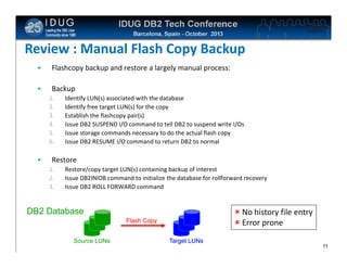 Click to edit Master title style

Review : Manual Flash Copy Backup
•

Flashcopy backup and restore a largely manual process:

•

Backup
1.
2.
3.
4.
5.
6.

•

Identify LUN(s) associated with the database
Identify free target LUN(s) for the copy
Establish the flashcopy pair(s)
Issue DB2 SUSPEND I/O command to tell DB2 to suspend write I/Os
Issue storage commands necessary to do the actual flash copy
Issue DB2 RESUME I/O command to return DB2 to normal

Restore
1.
2.
3.

Restore/copy target LUN(s) containing backup of interest
Issue DB2INIDB command to initialize the database for rollforward recovery
Issue DB2 ROLL FORWARD command

 No history file entry
 Error prone

DB2 Database
Flash Copy
Source LUNs

Target LUNs
11

 