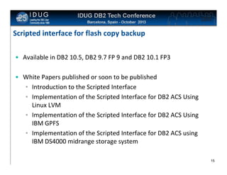 Click to edit Master title style

Scripted interface for flash copy backup
• Available in DB2 10.5, DB2 9.7 FP 9 and DB2 10.1 FP3
• White Papers published or soon to be published
• Introduction to the Scripted Interface
• Implementation of the Scripted Interface for DB2 ACS Using
Linux LVM
• Implementation of the Scripted Interface for DB2 ACS Using
IBM GPFS
• Implementation of the Scripted Interface for DB2 ACS using
IBM DS4000 midrange storage system
15

 