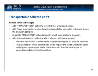 Click to edit Master title style

Transportable Schema con’t
Restore command changes
• Add “TRANSPORT INTO” option to identify this is a transport option
• Add “Stage into” option to identify which staging DB to use and to not delete it once
the transport complete
• Reuse the “TABLESPACE” option to identify which table spaces to transport
• Add Schema list option to identify which schemas will be transported
• With this release ALL schemas in the supplied table space list must be specified
• This is added for future extensibility, we do require the call to specify the set of
table spaces to transport. In the future we could drop the table space list
parameter and determine it ourselves.

19

 