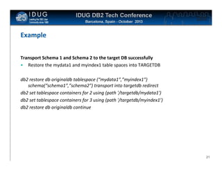 Click to edit Master title style

Example
Transport Schema 1 and Schema 2 to the target DB successfully
• Restore the mydata1 and myindex1 table spaces into TARGETDB
db2 restore db originaldb tablespace (“mydata1”,”myindex1”)
schema(“schema1”,”schema2”) transport into targetdb redirect
db2 set tablespace containers for 2 using (path '/targetdb/mydata1')
db2 set tablespace containers for 3 using (path '/targetdb/myindex1’)
db2 restore db originaldb continue

21

 