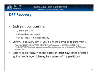 Click to edit Master title style

DPF Recovery
• Each partition contains
• 1/nth of the data
• Independent log stream
• Can be recovered independently

• Minimal Recovery Time (MRT) is more complex to determine
•

When the "LIST TABLESPACES SHOW DETAIL" command or "GET SNAPSHOT FOR
TABLESPACES" command is executed, one of the attributes that may be displayed is the "Minimum
recovery time".

• Only need to recover on the partitions that have been affected
by the problem, which may be a subset of the partitions

32

 