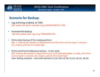 Click to edit Master title style

Scenario for Backup:
• Log archiving enabled, to TSM:
db2 update db cfg for salesdb using LOGARCHMETH1 TSM

• Incremental backup
db2 db2 update dbm cfg using TRACKMOD YES
•

Online daily backup of the catalog partition:
db2 -v "backup db salesdb on dbpartitionnums (0) online use tsm open 2 sessions
util_impact_priority 33 include logs”

•

Online partitioned tablespace backup – 2x per week
db2 "backup db salesdb on dbpartitionnums (1,9) tablespace(pdts_in, pdts_ini) online
use tsm open 2 sessions util_impact_priority 33 include logs“
note: Rolling schedule – start with partitions (1,9), then (2,10), (3,11), (4,12)…(8,16)

33

 