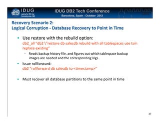 Click to edit Master title style

Recovery Scenario 2:
Logical Corruption - Database Recovery to Point in Time
• Use restore with the rebuild option:
db2_all "db2 "restore db salesdb rebuild with all tablespaces use tsm
replace existing”
• Reads backup history file, and figures out which tablespace backup
images are needed and the corresponding logs

• Issue rollforward:
db2 "rollforward db salesdb to <timestamp>”
• Must recover all database partitions to the same point in time

37

 