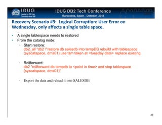 Click to edit Master title style

Recovery Scenario #3: Logical Corruption: User Error on
Wednesday, only affects a single table space.
•
•

A single tablespace needs to restored
From the catalog node:
• Start restore:
db2_all “db2 "restore db salesdb into tempDB rebuild with tablespace
(syscatspace, dms01) use tsm taken at <tuesday date> replace existing
• Rollforward:
db2 "rollforward db tempdb to <point in time> and stop tablespace
(syscatspace, dms01)“
• Export the data and reload it into SALESDB

39

 