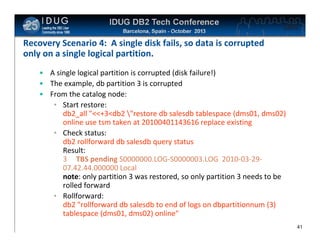 Click to edit Master title style

Recovery Scenario 4: A single disk fails, so data is corrupted
only on a single logical partition.
• A single logical partition is corrupted (disk failure!)
• The example, db partition 3 is corrupted
• From the catalog node:
• Start restore:
db2_all "<<+3<db2 "restore db salesdb tablespace (dms01, dms02)
online use tsm taken at 20100401143616 replace existing
• Check status:
db2 rollforward db salesdb query status
Result:
3 TBS pending S0000000.LOG-S0000003.LOG 2010-03-2907.42.44.000000 Local
note: only partition 3 was restored, so only partition 3 needs to be
rolled forward
• Rollforward:
db2 "rollforward db salesdb to end of logs on dbpartitionnum (3)
tablespace (dms01, dms02) online"
41

 