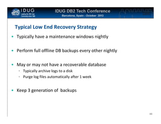 Click to edit Master title style

Typical Low End Recovery Strategy
• Typically have a maintenance windows nightly
• Perform full offline DB backups every other nightly
• May or may not have a recoverable database
• Typically archive logs to a disk
• Purge log files automatically after 1 week

• Keep 3 generation of backups

44

 