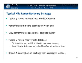 Click to edit Master title style

Typical Mid Range Recovery Strategy
• Typically have a maintenance windows weekly
• Perform full offline DB backups on week-end
• May perform table space level backups nightly
• Typically have a recoverable database
• Either archive logs to disk or directly to storage manager
• If archiving to disk, must purge log files after set period of time

• Keep 3-5 generation of backups with associated log files
47

 