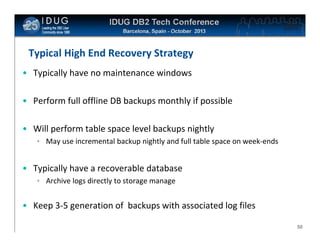 Click to edit Master title style

Typical High End Recovery Strategy
• Typically have no maintenance windows
• Perform full offline DB backups monthly if possible
• Will perform table space level backups nightly
• May use incremental backup nightly and full table space on week-ends

• Typically have a recoverable database
• Archive logs directly to storage manage

• Keep 3-5 generation of backups with associated log files
50

 