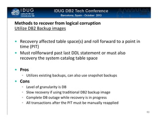Click to edit Master title style

Methods to recover from logical corruption
Utilize DB2 Backup images
• Recovery affected table space(s) and roll forward to a point in
time (PIT)
• Must rollforward past last DDL statement or must also
recovery the system catalog table space
• Pros
• Utilizes existing backups, can also use snapshot backups

• Cons
•
•
•
•

Level of granularity is DB
Slow recovery if using traditional DB2 backup image
Complete DB outage while recovery is in progress
All transactions after the PIT must be manually reapplied
53

 